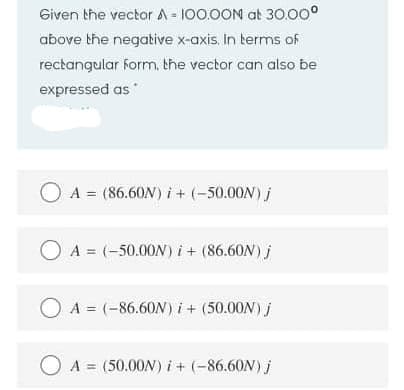 Given the vector A-100.0ON at 30.00°
above the negative x-axis. In terms of
rectangular form, the vector can also be
expressed as
O A = (86.60N) i + (-50.00N) j
O A = (-50.00N) i+ (86.60N) j
O A = (-86.60N) i+ (50.00N) j
O A = (50.00N) i+ (-86.60N) j
