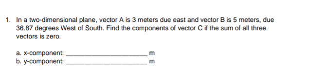 1. In a two-dimensional plane, vector A is 3 meters due east and vector B is 5 meters, due
36.87 degrees West of South. Find the components of vector C if the sum of all three
vectors is zero.
a. x-component:
b. y-component:
m
E E
