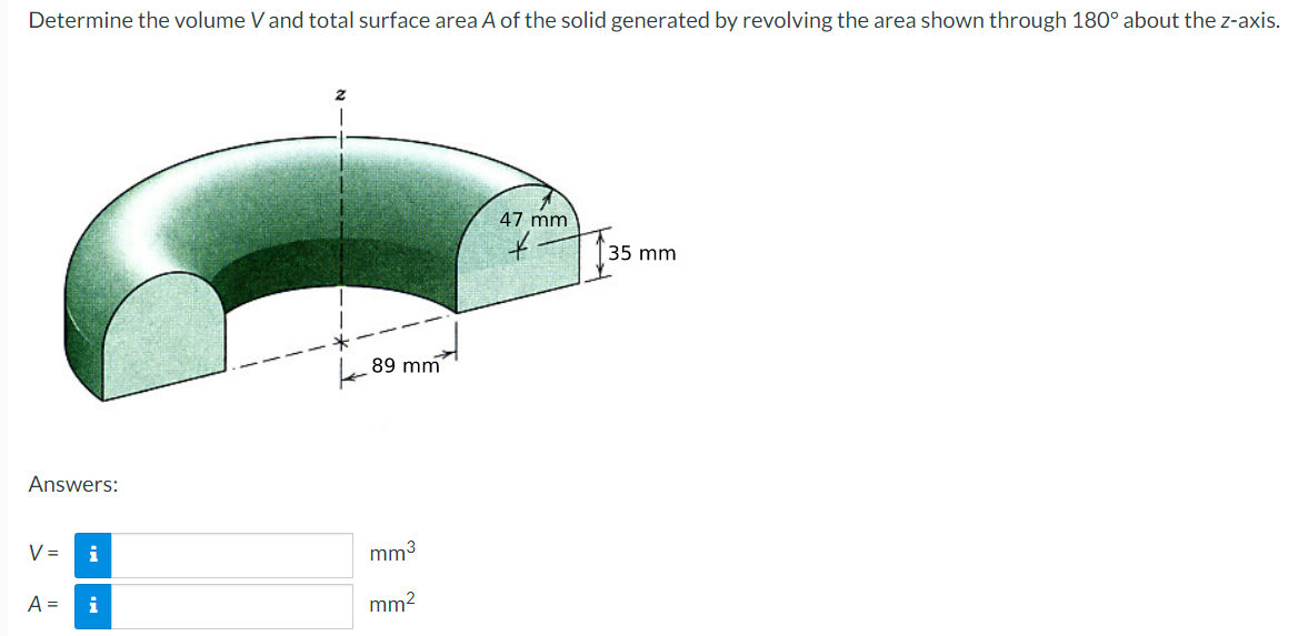 Determine the volume V and total surface area A of the solid generated by revolving the area shown through 180° about the z-axis.
Answers:
V= i
A = i
89 mm
mm³
mm²
47 mm
+-
35 mm