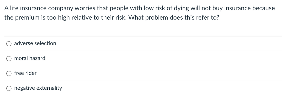 A life insurance company worries that people with low risk of dying will not buy insurance because
the premium is too high relative to their risk. What problem does this refer to?
adverse selection
moral hazard
O free rider
O negative externality
