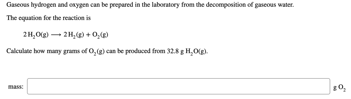 Gaseous hydrogen and oxygen can be prepared in the laboratory from the decomposition of gaseous water.
The equation for the reaction is
2 H,O(g)
2 H, (g) + 0,(g)
Calculate how many grams of O,(g) can be produced from 32.8 g H, O(g).
g O2
mass:
