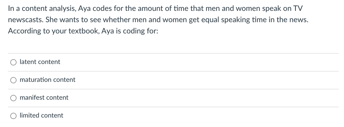 In a content analysis, Aya codes for the amount of time that men and women speak on TV
newscasts. She wants to see whether men and women get equal speaking time in the news.
According to your textbook, Aya is coding for:
latent content
maturation content
manifest content
limited content
