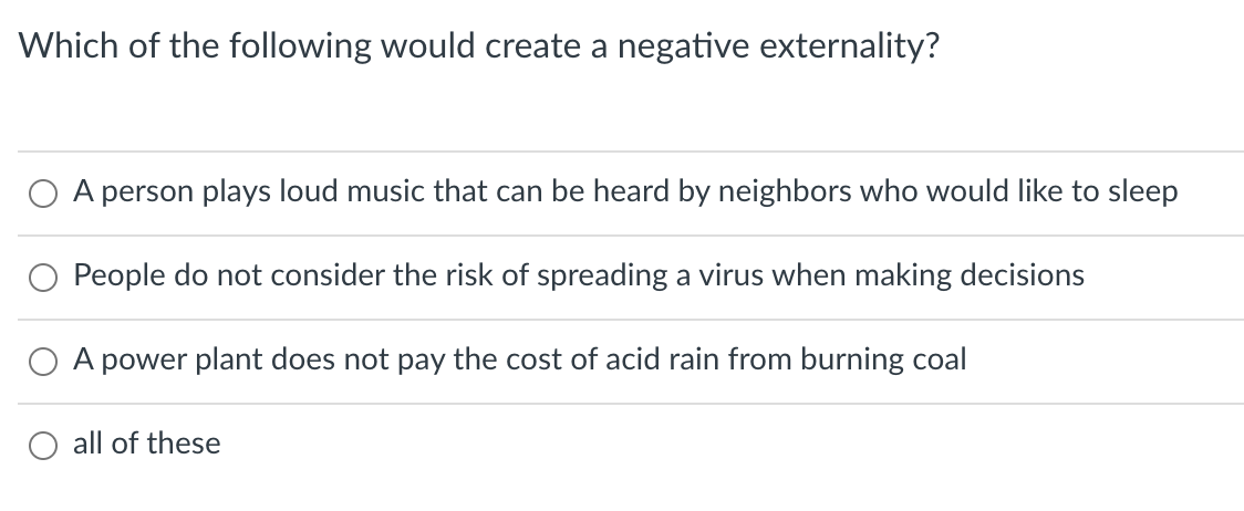 Which of the following would create a negative externality?
A person plays loud music that can be heard by neighbors who would like to sleep
O People do not consider the risk of spreading a virus when making decisions
O A power plant does not pay the cost of acid rain from burning coal
all of these
