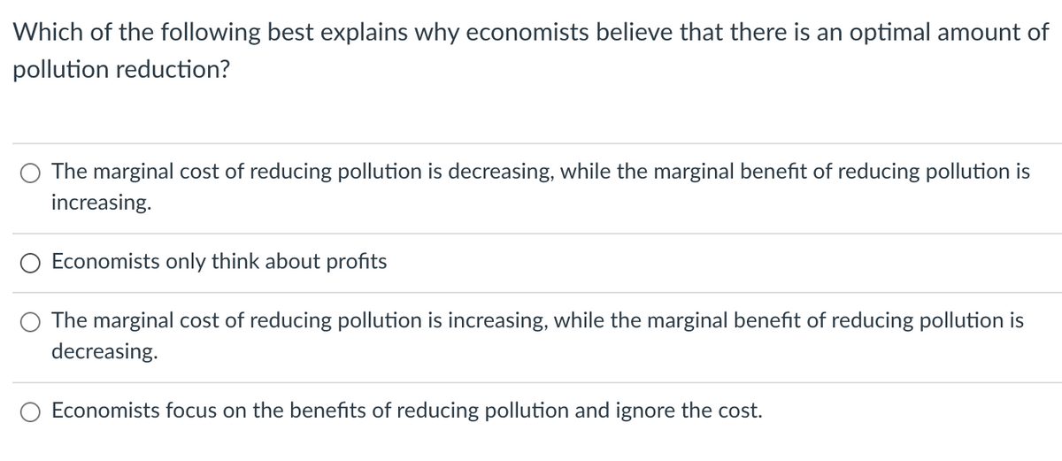 Which of the following best explains why economists believe that there is an optimal amount of
pollution reduction?
The marginal cost of reducing pollution is decreasing, while the marginal benefit of reducing pollution is
increasing.
Economists only think about profits
The marginal cost of reducing pollution is increasing, while the marginal benefit of reducing pollution is
decreasing.
Economists focus on the benefits of reducing pollution and ignore the cost.
