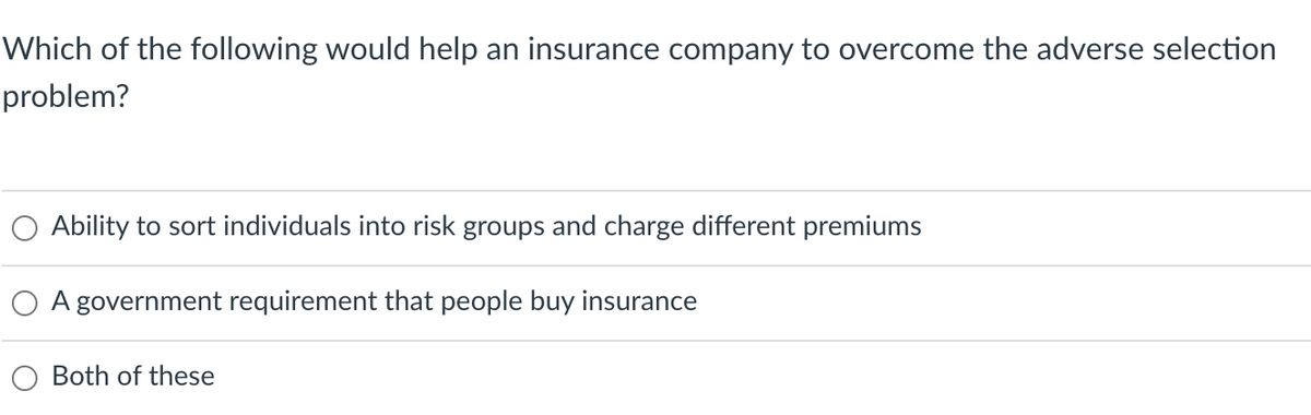 Which of the following would help an insurance company to overcome the adverse selection
problem?
Ability to sort individuals into risk groups and charge different premiums
A government requirement that people buy insurance
Both of these
