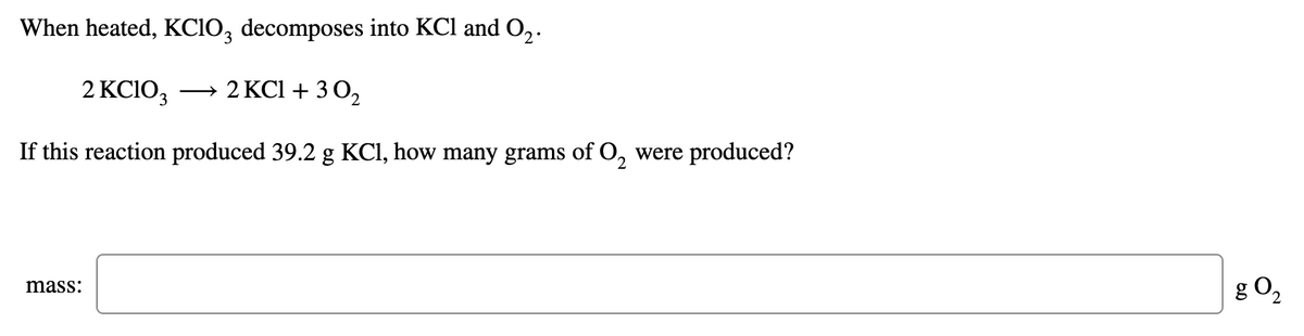 When heated, KCIO, decomposes into KCl and O,.
2 KCIO3
→ 2 KCl + 3 O,
If this reaction produced 39.2 g KCI, how many grams of O, were produced?
g O2
mass:
