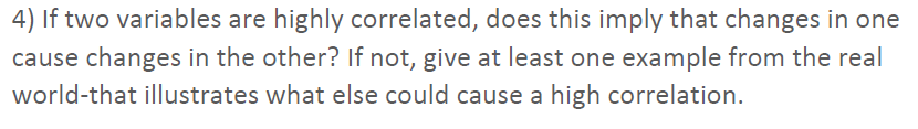 4) If two variables are highly correlated, does this imply that changes in one
cause changes in the other? If not, give at least one example from the real
world-that illustrates what else could cause a high correlation.
