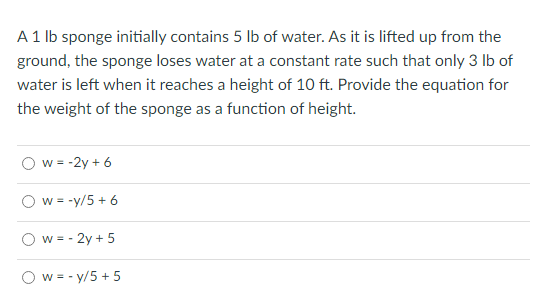 A 1 lb sponge initially contains 5 lb of water. As it is lifted up from the
ground, the sponge loses water at a constant rate such that only 3 lb of
water is left when it reaches a height of 10 ft. Provide the equation for
the weight of the sponge as a function of height.
w = -2y + 6
w = -y/5 + 6
w = - 2y + 5
w=-y/5 + 5
o