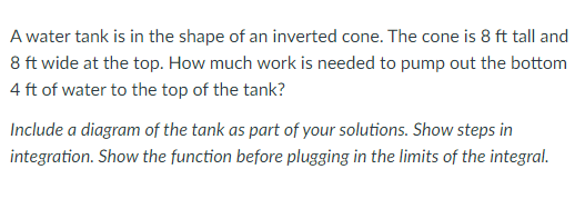 A water tank is in the shape of an inverted cone. The cone is 8 ft tall and
8 ft wide at the top. How much work is needed to pump out the bottom
4 ft of water to the top of the tank?
Include a diagram of the tank as part of your solutions. Show steps in
integration. Show the function before plugging in the limits of the integral.
