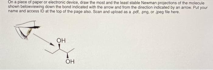 Ön a piece of paper or electronic device, draw the most and the least stable Newman projections of the molecule
shown belowviewing down the bond indicated with the arrow and from the direction indicated by an arrow. Put your
name and access ID at the top of the page also. Scan and upload as a .pdf, .png, or .jpeg file here.
OH
OH
