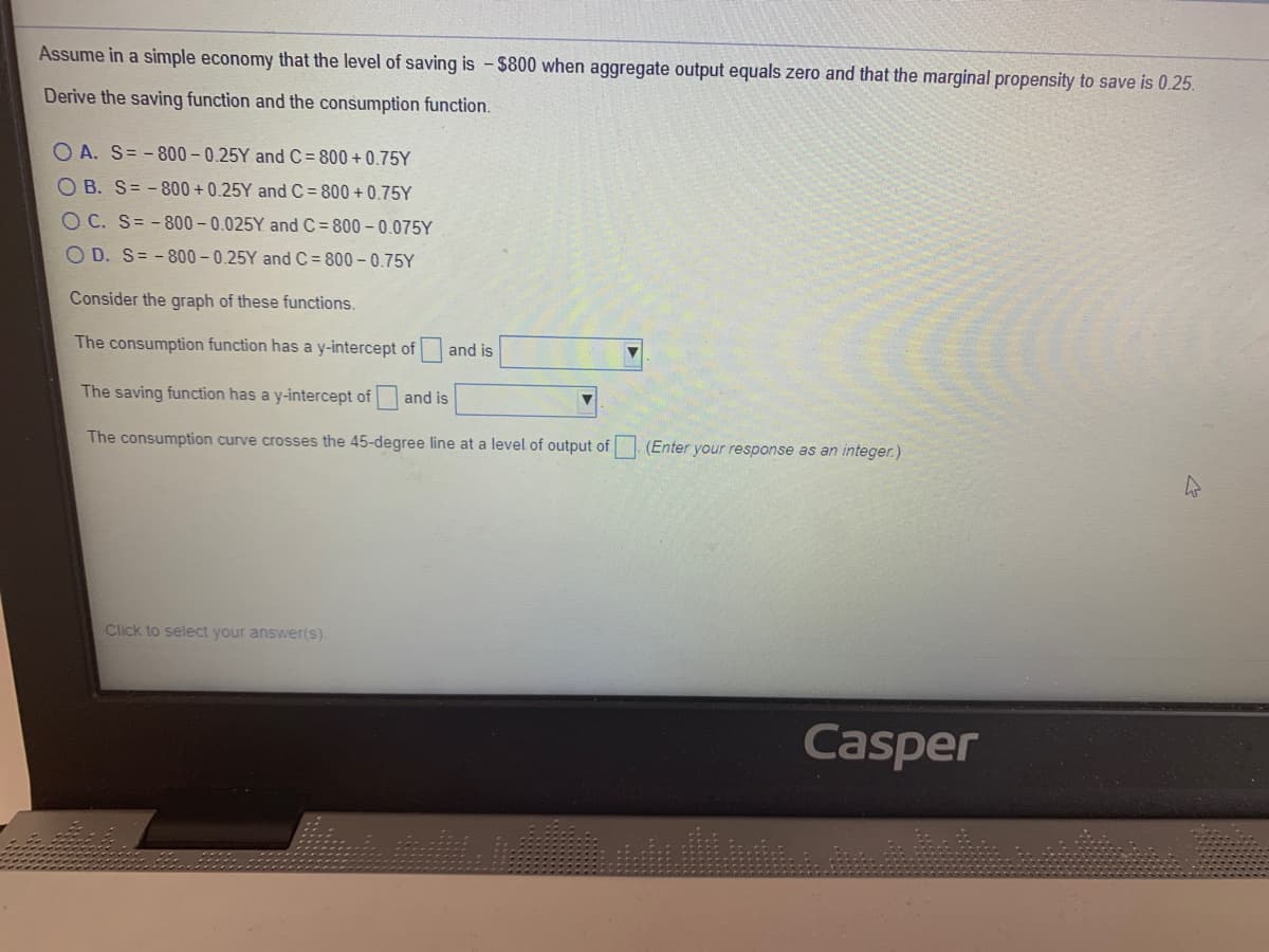 Assume in a simple economy that the level of saving is - $800 when aggregate output equals zero and that the marginal propensity to save is 0.25.
Derive the saving function and the consumption function.
O A. S= - 800 - 0.25Y and C = 800 + 0.75Y
O B. S= - 800 + 0.25Y and C = 800 + 0.75Y
O C. S= -800- 0.025Y and C = 800 – 0.075Y
O D. S= - 800 - 0.25Y and C=800 - 0.75Y
Consider the graph of these functions.
The consumption function has a y-intercept of
and is
The saving function has a y-intercept of
and is
The consumption curve crosses the 45-degree line at a level of output of (Enter your response as an integer.)
Click to select your answer(s).
Casper
