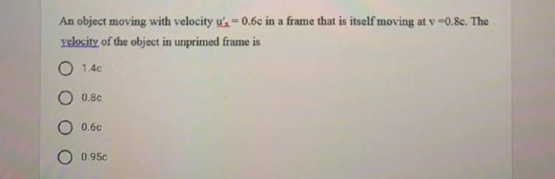 An object moving with velocity u'= 0.6c in a frame that is itself moving at v =0.8c. The
%3D
velocity of the object in unprimed frame is
O 1.4c
O 0.8c
O 0.6c
O 0.95c
