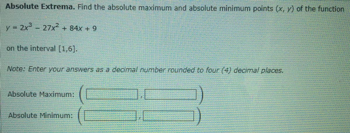 Absolute Extrema. Find the absolute maximum and absolute minimum points (x, y) of the function
y = 2x - 27x² + 84x + 9
on the interval [1,6].
Note: Enter your answers as a decimal number rounded to four (4) decimal places.
Absolute Maximum:
Absolute Minimum:
