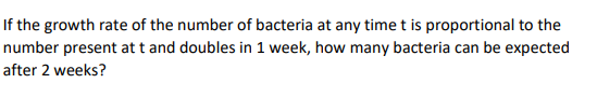 If the growth rate of the number of bacteria at any time t is proportional to the
number present at t and doubles in 1 week, how many bacteria can be expected
after 2 weeks?