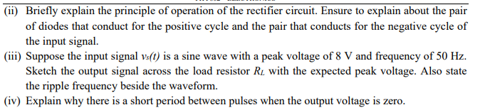 (ii) Briefly explain the principle of operation of the rectifier circuit. Ensure to explain about the pair
of diodes that conduct for the positive cycle and the pair that conducts for the negative cycle of
the input signal.
(iii) Suppose the input signal vs(t) is a sine wave with a peak voltage of 8 V and frequency of 50 Hz.
Sketch the output signal across the load resistor R₂ with the expected peak voltage. Also state
the ripple frequency beside the waveform.
(iv) Explain why there is a short period between pulses when the output voltage is zero.