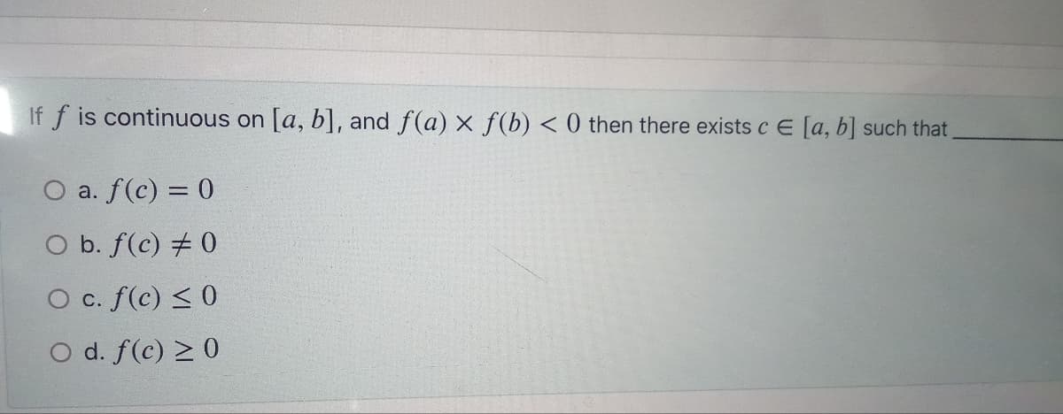 If f is continuous on [a, b], and f(a) x f(b) < 0 then there exists c E [a, b] such that
O a. f(c) = 0
O b. f(c) # 0
O c. f(c) ≤0
O d. f(c) ≥ 0