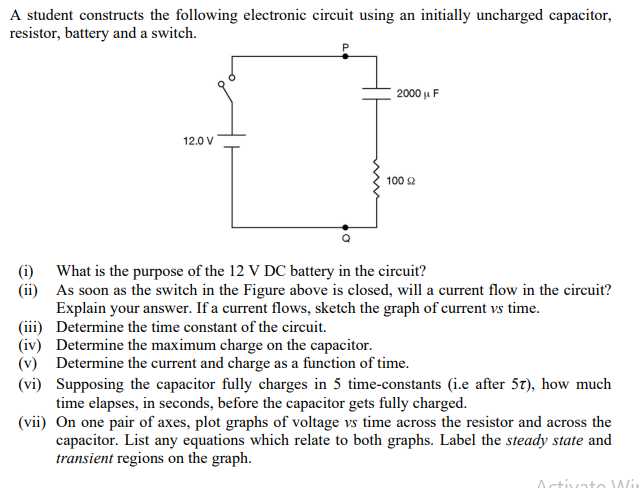 A student constructs the following electronic circuit using an initially uncharged capacitor,
resistor, battery and a switch.
12.0 V
2000μ F
100 2
(i) What is the purpose of the 12 V DC battery in the circuit?
(ii)
As soon as the switch in the Figure above is closed, will a current flow in the circuit?
Explain your answer. If a current flows, sketch the graph of current vs time.
Determine the time constant of the circuit.
(iii)
(iv)
Determine the maximum charge on the capacitor.
(v) Determine the current and charge as a function of time.
(vi)
Supposing the capacitor fully charges in 5 time-constants (i.e after 57), how much
time elapses, in seconds, before the capacitor gets fully charged.
(vii) On one pair of axes, plot graphs of voltage vs time across the resistor and across the
capacitor. List any equations which relate to both graphs. Label the steady state and
transient regions on the graph.
Activato Wir