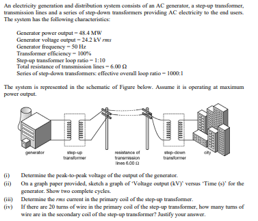 An electricity generation and distribution system consists of an AC generator, a step-up transformer,
transmission lines and a series of step-down transformers providing AC electricity to the end users.
The system has the following characteristics:
The system is represented in the schematic of Figure below. Assume it is operating at maximum
power output.
(i)
Generator power output-48.4 MW
Generator voltage output - 24.2 kV rms
Generator frequency - 50 Hz
Transformer efficiency - 100%
Step-up transformer loop ratio - 1:10
Total resistance of transmission lines-6.00
Series of step-down transformers: effective overall loop ratio - 1000:1
(iii)
(iv)
generator
step-up
transformer
resistance of
transmission
lines 6.00 12
T
step-down
transformer
city
Determine the peak-to-peak voltage of the output of the generator.
On a graph paper provided, sketch a graph of 'Voltage output (kV) versus 'Time (s)' for the
generator. Show two complete cycles.
Determine the rms current in the primary coil of the step-up transformer.
If there are 20 turns of wire in the primary coil of the step-up transformer, how many turns of
wire are in the secondary coil of the step-up transformer? Justify your answer.