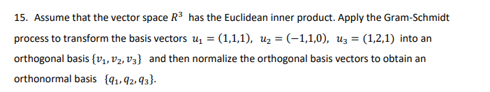 15. Assume that the vector space R³ has the Euclidean inner product. Apply the Gram-Schmidt
process to transform the basis vectorsu₁ = (1,1,1), U₂ = (-1,1,0), u3 = (1,2,1) into an
orthogonal basis {V₁, V₂, V3} and then normalize the orthogonal basis vectors to obtain an
orthonormal basis {91,92,93}.