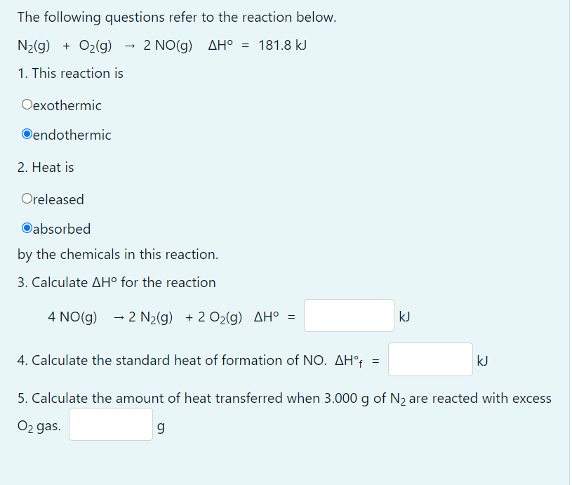The following questions refer to the reaction below.
N2(g) + O2(g)
- 2 NO(g) AH° = 181.8 kJ
1. This reaction is
Oexothermic
Oendothermic
2. Heat is
Oreleased
Oabsorbed
by the chemicals in this reaction.
3. Calculate AH° for the reaction
4 NO(g) - 2 N2(g) + 2 O2(g) AH° =
kJ
4. Calculate the standard heat of formation of NO. AH°t
kJ
5. Calculate the amount of heat transferred when 3.000 g of N2 are reacted with excess
O2 gas.
