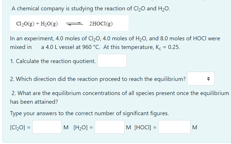 A chemical company is studying the reaction of Cl20 and H20.
Cl20(g) + H20(g)
2HOC1(g)
In an experiment, 4.0 moles of Cl20, 4.0 moles of H20, and 8.0 moles of HOCI were
a 4.0 L vessel at 960 °C. At this temperature, Kc = 0.25.
mixed in
1. Calculate the reaction quotient.
2. Which direction did the reaction proceed to reach the equilibrium?
2. What are the equilibrium concentrations of all species present once the equilibrium
has been attained?
Type your answers to the correct number of significant figures.
[Cl20] =
M [H2O] =
M [HOCI] =
M
