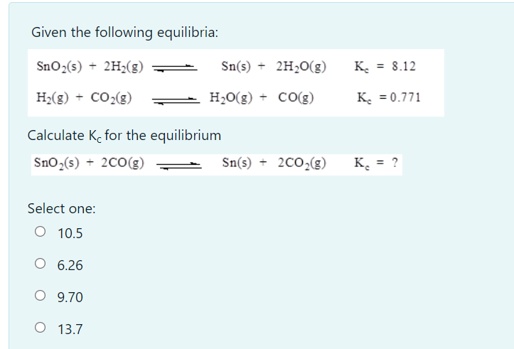 Given the following equilibria:
Sno2(s) + 2H2(g)
Sn(s) + 2H2O(g)
K. = 8.12
H2(g) + CO2(g)
H,O(g) + CO(g)
K. = 0.771
Calculate K, for the equilibrium
Sno,(s) + 2C0(g)
Sn(s) + 2CO,(g)
K.
= ?
Select one:
O 10.5
6.26
O 9.70
O 13.7
