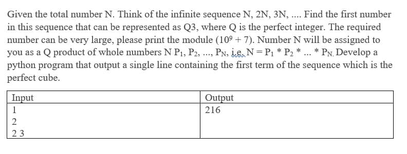Given the total number N. Think of the infinite sequence N, 2N, 3N, ..Find the first number
in this sequence that can be represented as Q3, where Q is the perfect integer. The required
number can be very large, please print the module (109 + 7). Number N will be assigned to
you as a Q product of whole numbers N P1, P2, ., PN, Le, N=P1 * P2 * ... * PN. Develop a
python program that output a single line containing the first term of the sequence which is the
perfect cube.
Input
Output
1
216
2
23
