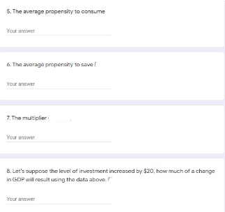 5. The average propensity to consume
Your answer
6. The average propersity to save (
Your answer
7. The multiplieri
Your answer
8. Let's suppose the level of investment increased by $20, how much of a change
in GDP will result using the data above.
Your answer
