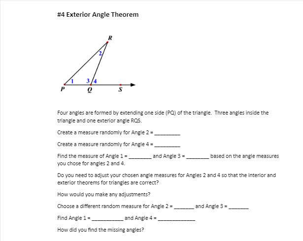 #4 Exterior Angle Theorem
R
4.
3/4
P
Four angles are formed by extending one side (PQ) of the triangle. Three angles inside the
triangle and one exterior angle RQS.
Create a measure randomly for Angle 2=_
Create a measure randomly for Angle 4 =_
Find the measure of Angle 1 =
you chose for angles 2 and 4.
and Angle 3 =
Find Angle 1 =
How did you find the missing angles?
based on the angle measures
Do you need to adjust your chosen angle measures for Angles 2 and 4 so that the interior and
exterior theorems for triangles are correct?
How would you make any adjustments?
Choose a different random measure for Angle 2 =
and Angle 4 =
and Angle 3 =