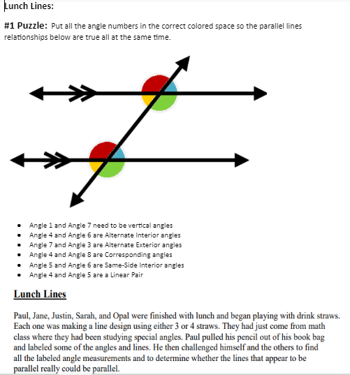 Lunch Lines:
#1 Puzzle: Put all the angle numbers in the correct colored space so the parallel lines
relationships below are true all at the same time.
#
Angle 1 and Angle 7 need to be vertical angles
Angle 4 and Angle 6 are Alternate Interior angles
Angle 7 and Angle 3 are Alternate Exterior angles
Angle 4 and Angle 8 are Corresponding angles
Angle 5 and Angle 6 are Same-Side Interior angles
Angle 4 and Angle 5 are a Linear Pair
Lunch Lines
Paul, Jane, Justin, Sarah, and Opal were finished with lunch and began playing with drink straws.
Each one was making a line design using either 3 or 4 straws. They had just come from math
class where they had been studying special angles. Paul pulled his pencil out of his book bag
and labeled some of the angles and lines. He then challenged himself and the others to find
all the labeled angle measurements and to determine whether the lines that appear to be
parallel really could be parallel.