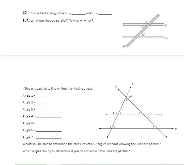#2 If this is Paul's design, then C=
BUT...can these lines be parallel? Why or why not?
and 2C=
#
If line q is parallel to line m, find the missing angles.
Angle 1 =
Angle 2 =
Angle 3 =
Angle 4 =
Angle 5 =
Angle 6 =
Angle 7 =
Would you be able to determine the measures of all 7 angles without knowing the lines are parallel?
Which angles could you determine if you do not know if the lines are parallel?
115/2
4/3
(2
110⁰
6
'm