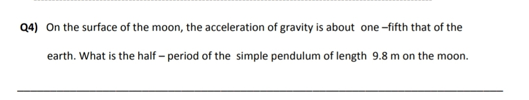 Q4) On the surface of the moon, the acceleration of gravity is about one -fifth that of the
earth. What is the half – period of the simple pendulum of length 9.8 m on the moon.
