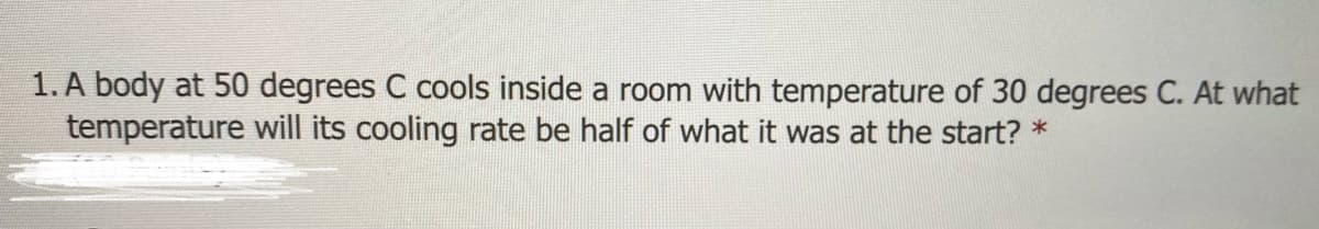 1. A body at 50 degrees C cools inside a room with temperature of 30 degrees C. At what
temperature will its cooling rate be half of what it was at the start? *
