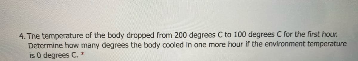 4. The temperature of the body dropped from 200 degrees C to 100 degrees C for the first hour.
Determine how many degrees the body cooled in one more hour if the environment temperature
is 0 degrees C. *
