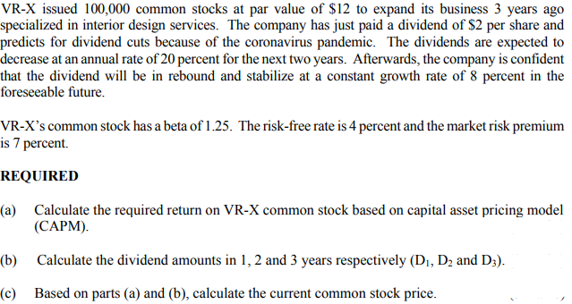 VR-X issued 100,000 common stocks at par value of $12 to expand its business 3 years ago
specialized in interior design services. The company has just paid a dividend of $2 per share and
predicts for dividend cuts because of the coronavirus pandemic. The dividends are expected to
decrease at an annual rate of 20 percent for the next two years. Afterwards, the company is confident
that the dividend will be in rebound and stabilize at a constant growth rate of 8 percent in the
foreseeable future.
VR-X's common stock has a beta of 1.25. The risk-free rate is 4 percent and the market risk premium
is 7 percent.
REQUIRED
(a) Calculate the required return on VR-X common stock based on capital asset pricing model
(САРМ).
(b) Calculate the dividend amounts in 1, 2 and 3 years respectively (Dı, D2 and D3).
(c) Based on parts (a) and (b), calculate the current common stock price.
