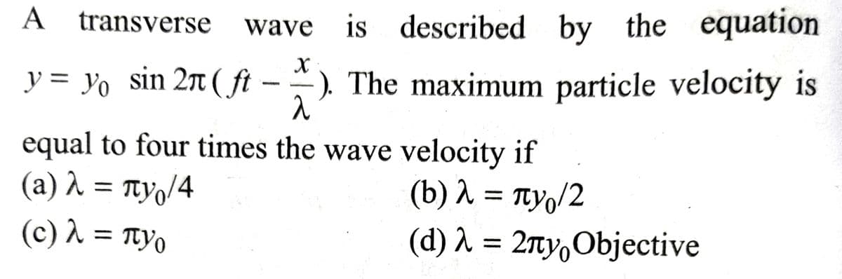 A transverse wave is described by
is described by the equation
y = y₁ sin 27 (ft). The maximum particle velocity is
^
equal to four times the wave velocity if
(a) λ = πy₁/4
(b) λ = πνο/2
(d) λ = 2πy Objective
(c) λ = πyo
2
пуо