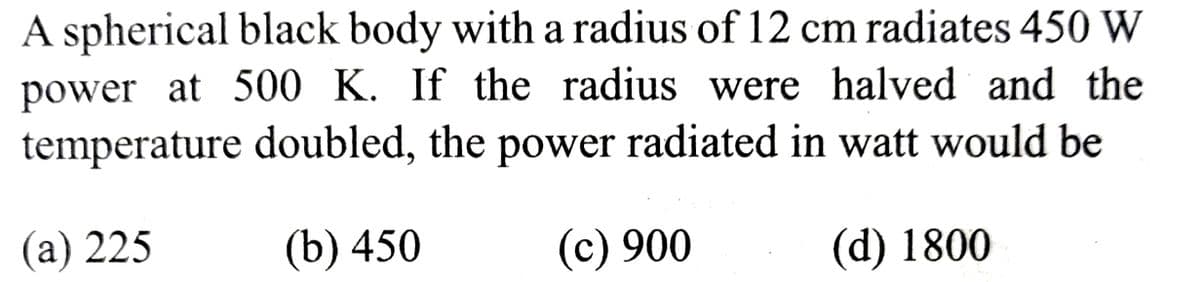 A spherical black body with a radius of 12 cm radiates 450 W
power at 500 K. If the radius were halved and the
temperature doubled, the power radiated in watt would be
(a) 225
(b) 450
(c) 900
(d) 1800