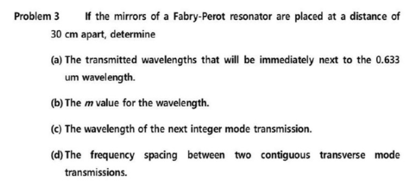 If the mirrors of a Fabry-Perot resonator are placed at a distance of
30 cm apart, determine
Problem 3
(a) The transmitted wavelengths that will be immediately next to the 0.633
um wavelength.
(b) The m value for the wavelength.
(c) The wavelength of the next integer mode transmission.
(d) The frequency spacing between two contiguous transverse mode
transmissions.