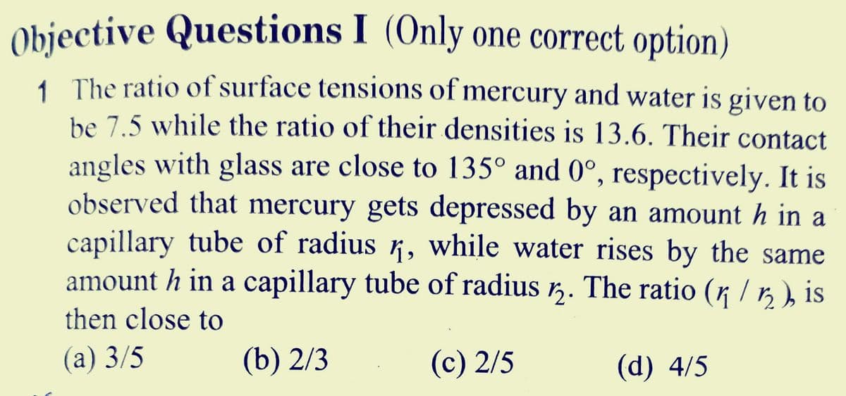 Objective Questions I (Only one correct option)
1 The ratio of surface tensions of mercury and water is given to
be 7.5 while the ratio of their densities is 13.6. Their contact
angles with glass are close to 135° and 0°, respectively. It is
observed that mercury gets depressed by an amount h in a
capillary tube of radius ½, while water rises by the same
amount h in a capillary tube of radius 2. The ratio (n / ½ ), is
then close to
12
(a) 3/5
(b) 2/3
(c) 2/5
(d) 4/5