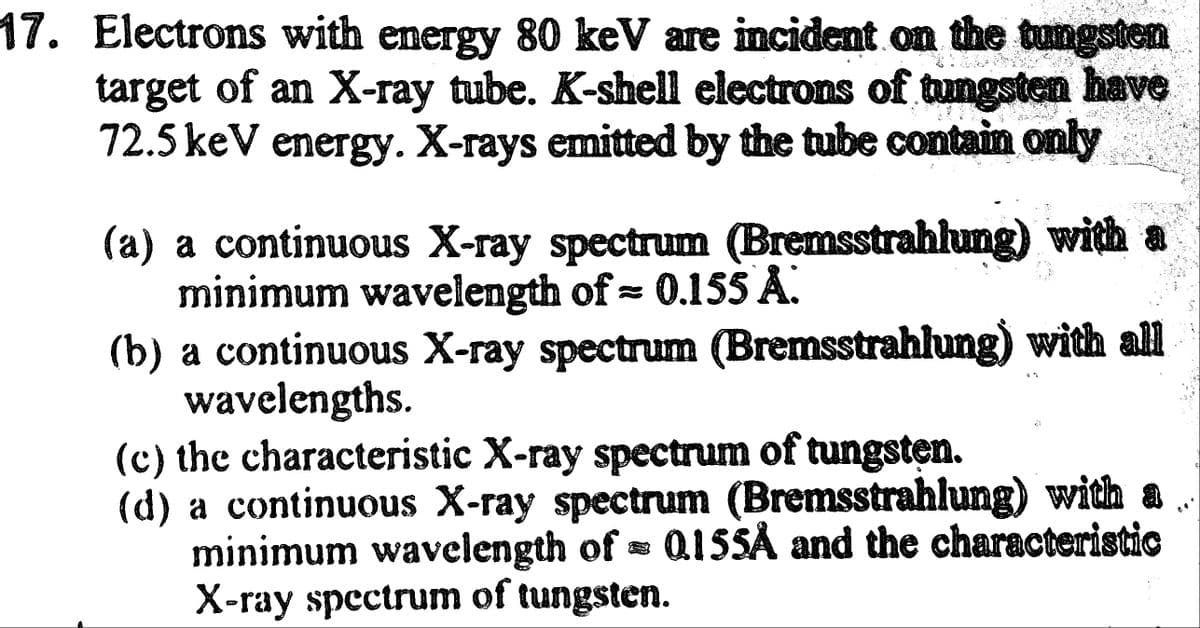 17. Electrons with energy 80 keV are incident on the tungsten
target of an X-ray tube. K-shell electrons of tungsten have
72.5 keV energy. X-rays emitted by the tube contain only
(a) a continuous X-ray spectrum (Bremsstrahlung) with a
minimum wavelength of = 0.155 A
(b) a continuous X-ray spectrum (Bremsstrahlung) with all
wavelengths.
3
(c) the characteristic X-ray spectrum of tungsten.
(d) a continuous X-ray spectrum (Bremsstrahlung) with a..
minimum wavelength of 0.155A and the characteristic
X-ray spectrum of tungsten.
C