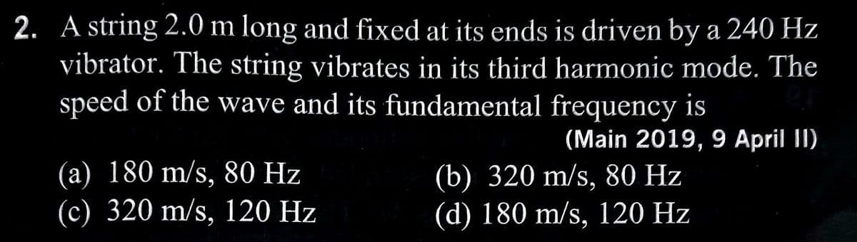 2. A string 2.0 m long and fixed at its ends is driven by a 240 Hz
vibrator. The string vibrates in its third harmonic mode. The
speed of the wave and its fundamental frequency is
(a) 180 m/s, 80 Hz
(c) 320 m/s, 120 Hz
(Main 2019, 9 April II)
(b) 320 m/s, 80 Hz
(d) 180 m/s, 120 Hz