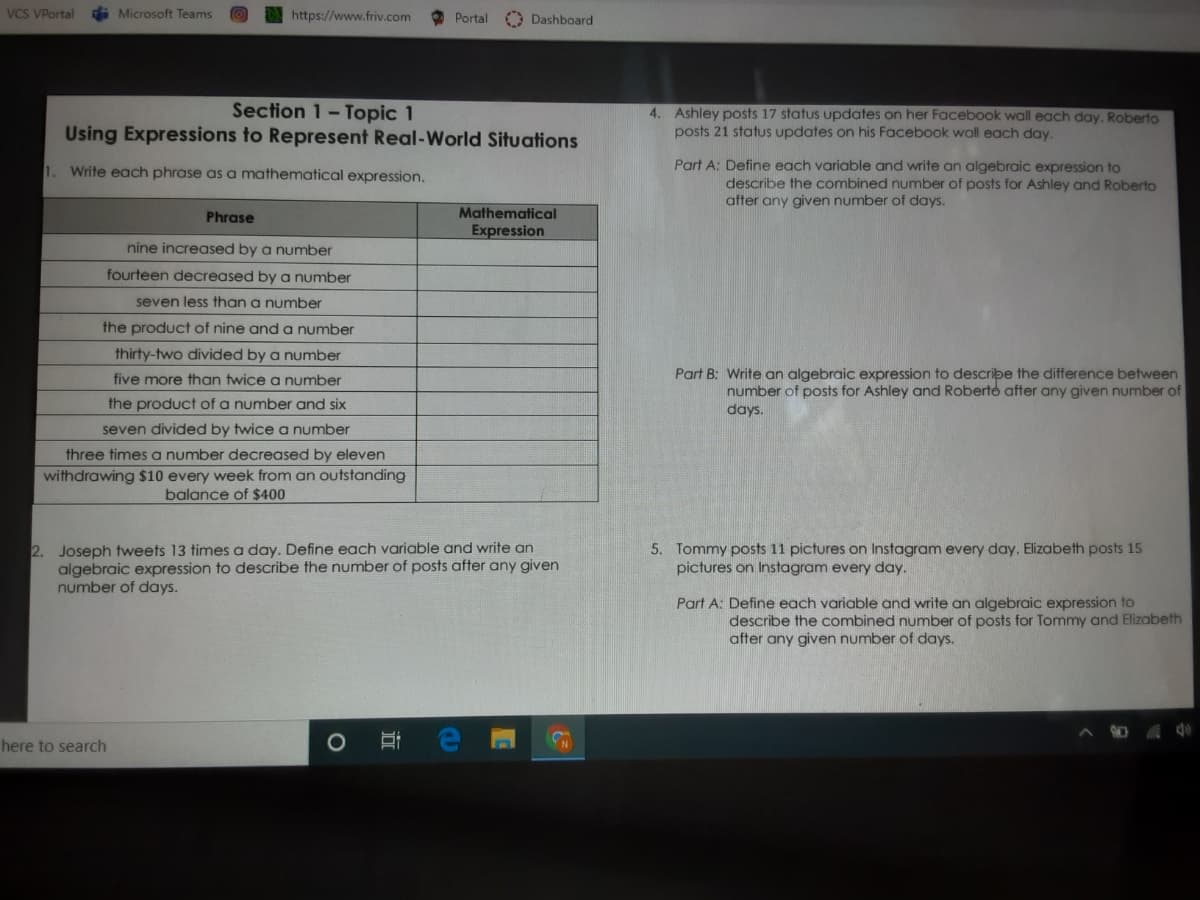 VCs VPortal
i Microsoft Teams
https://www.friv.com
O Portal
O Dashboard
Section 1-Topic 1
Using Expressions to Represent Real-World Situations
4. Ashley posts 17 status updates on her Facebook wall each day. Roberto
posts 21 status updates on his Facebook wall each day.
1. Write each phrase as a mathematical expression.
Part A: Define each variable and write an algebraic expression to
describe the combined number of posts for Ashley and Roberto
after any given number of days.
Phrase
Mathematical
Expression
nine increased by a number
fourteen decreased by a number
seven less than a number
the product of nine and a number
thirty-two divided by a number
Part B: Write an algebraic expression to describe the difference between
five more than twice a number
the product of a number and six
number of posts for Ashley and Roberto after any given number of
days.
seven divided by twice a number
three times a number decreased by eleven
withdrawing $10 every week from an outstanding
balance of $400
2. Joseph tweets 13 times a day. Define each variable and write an
algebraic expression to describe the number of posts after any given
number of days.
5. Tommy posts 11 pictures on Instagram every day. Elizabeth posts 15
pictures on Instagram every day.
Part A: Define each variable and write an algebraic expression to
describe the combined number of posts for Tommy and Elizabeth
after any given number of days.
here to search
