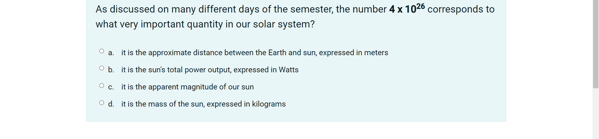 As discussed on many different days of the semester, the number 4 x 1026 corresponds to
what very important quantity in our solar system?
it is the approximate distance between the Earth and sun, expressed in meters
а.
O b. it is the sun's total power output, expressed in Watts
О с.
it is the apparent magnitude of our sun
O d. it is the mass of the sun, expressed in kilograms
