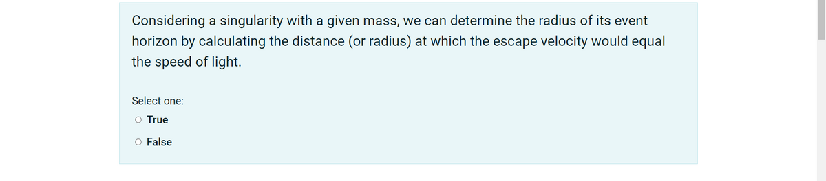 Considering a singularity with a given mass, we can determine the radius of its event
horizon by calculating the distance (or radius) at which the escape velocity would equal
the speed of light.
Select one:
O True
O False
