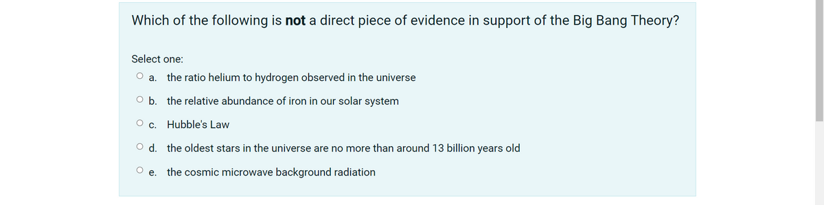 Which of the following is not a direct piece of evidence in support of the Big Bang Theory?
Select one:
а.
the ratio helium to hydrogen observed in the universe
O b. the relative abundance of iron in our solar system
С.
Hubble's Law
O d. the oldest stars in the universe are no more than around 13 billion years old
e. the cosmic microwave background radiation
