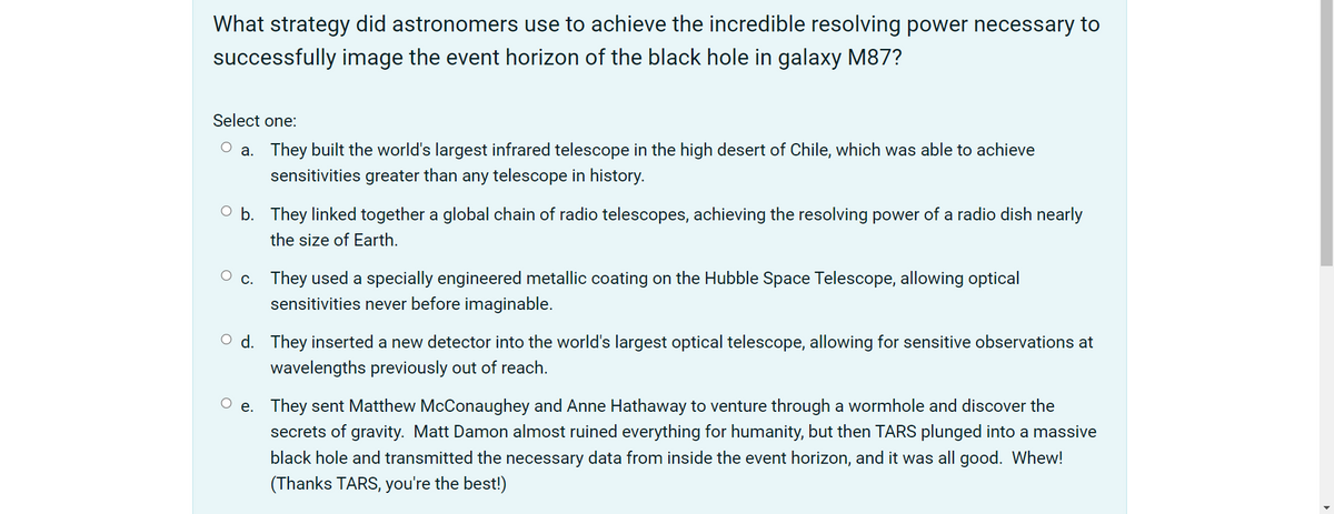What strategy did astronomers use to achieve the incredible resolving power necessary to
successfully image the event horizon of the black hole in galaxy M87?
Select one:
a. They built the world's largest infrared telescope in the high desert of Chile, which was able to achieve
sensitivities greater than any telescope in history.
O b. They linked together a global chain of radio telescopes, achieving the resolving power of a radio dish nearly
the size of Earth.
c. They used a specially engineered metallic coating on the Hubble Space Telescope, allowing optical
sensitivities never before imaginable.
O d. They inserted a new detector into the world's largest optical telescope, allowing for sensitive observations at
wavelengths previously out of reach.
O e. They sent Matthew McConaughey and Anne Hathaway to venture through a wormhole and discover the
secrets of gravity. Matt Damon almost ruined everything for humanity, but then TARS plunged into a massive
black hole and transmitted the necessary data from inside the event horizon, and it was all good. Whew!
(Thanks TARS, you're the best!)
