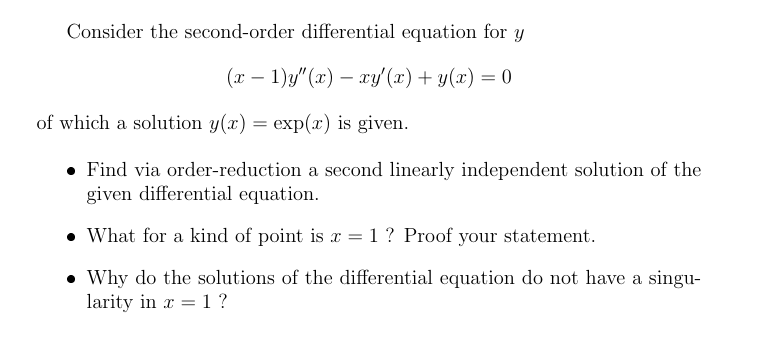 Consider the second-order differential equation for y
(т — 1)}"(х) — ху (г) + у(х) — 0
--
of which a solution y(x) = exp(x) is given.
• Find via order-reduction a second linearly independent solution of the
given differential equation.
• What for a kind of point is x = 1 ? Proof your statement.
• Why do the solutions of the differential equation do not have a singu-
larity in x = 1 ?
