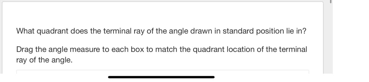 What quadrant does the terminal ray of the angle drawn in standard position lie in?
Drag the angle measure to each box to match the quadrant location of the terminal
ray of the angle.
