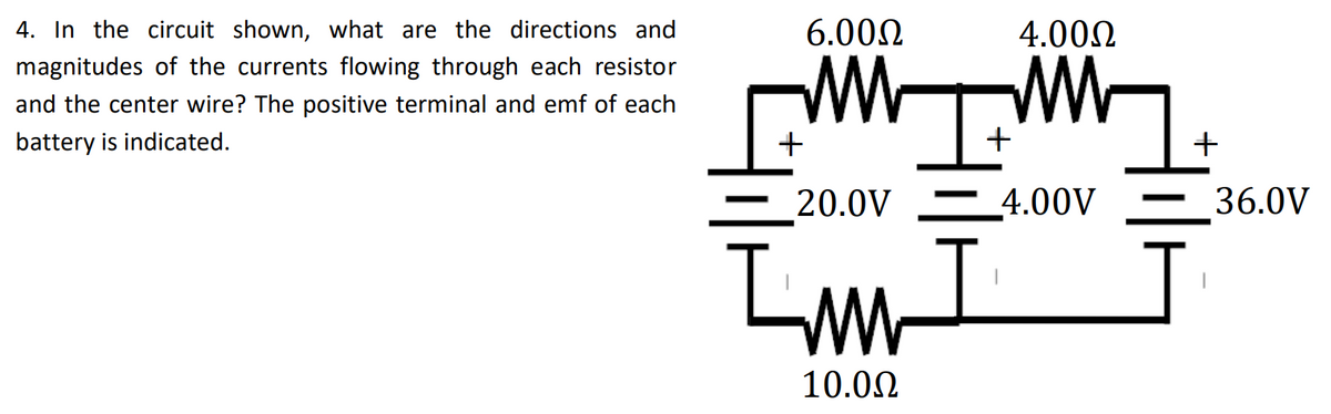 4. In the circuit shown, what are the directions and
6.000
4.000
magnitudes of the currents flowing through each resistor
and the center wire? The positive terminal and emf of each
battery is indicated.
+
+
20.0V 4.00V
36.0V
10.00
