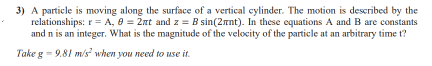 3) A particle is moving along the surface of a vertical cylinder. The motion is described by the
relationships: r = A, 0 = 2nt and z = B sin(2rnt). In these equations A and B are constants
and n is an integer. What is the magnitude of the velocity of the particle at an arbitrary time t?
Take g = 9.81 m/s² when you need to use it.
%3D
